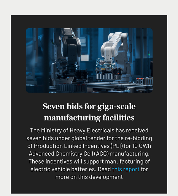 Seven bids for giga-scale manufacturing facilities
				The Ministry of Heavy Electricals has received seven bids under global tender for the re-bidding of Production Linked Incentives (PLI) for 10 GWh Advanced Chemistry Cell (ACC) manufacturing. These incentives will support manufacturing of electric vehicle batteries. Read this report for more on this development