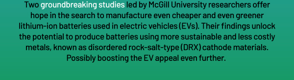 Two groundbreaking studies led by McGill University researchers offer hope in the search to manufacture even cheaper and even greener lithium-ion batteries used in electric vehicles (EVs). Their findings unlock the potential to produce batteries using more sustainable and less costly metals, known as disordered rock-salt-type (DRX) cathode materials. Possibly boosting the EV appeal even further.