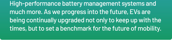 High-performance battery management systems and much more. As we progress into the future, EVs are being continually upgraded not only to keep up with the times, but to set a benchmark for the future of mobility.