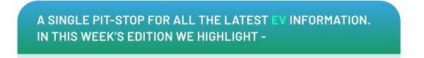 A SINGLE PIT-STOP FOR ALL THE LATEST EV INFORMATION. IN THIS WEEK'S EDITION WE HIGHLIGHT -