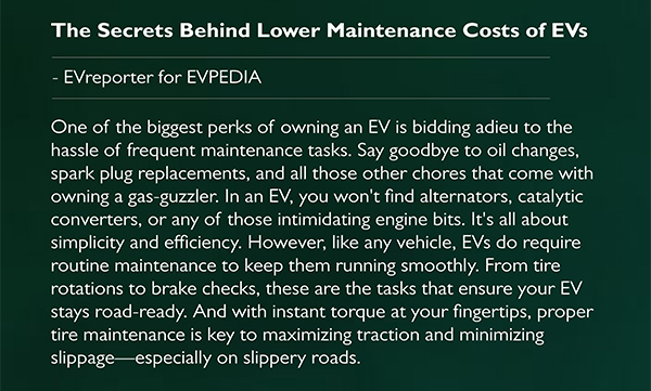 The Secrets Behind Lower Maintenance Costs of EVs
      - EVreporter for EVPEDIA
      One of the biggest perks of owning an EV is bidding adieu to the hassle of frequent maintenance tasks. Say goodbye to oil changes, spark plug replacements, and all those other chores that come with owning a gas guzzler. In an EV, you won t find alternators, catalytic converters, or any of those intimidating engine bits. It s all about simplicity and efficiency. However, like any vehicle, EVs do require routine maintenance to keep them running smoothly. From tire rotations to brake checks, these are the tasks that ensure your EV stays road ready. And with instant torque at your fingertips, proper tire maintenance is key to maximizing traction and minimizing slippage especially on slippery roads.