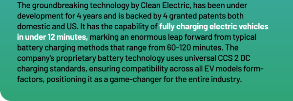 The groundbreaking technology by Clean Electric, has been under development for 4 years and is backed by 4 granted patents both domestic and US. It has the capability of fully charging electric vehicles in under 12 minutes, marking an enormous leap forward from typical battery charging methods that range from 60 120 minutes. The company's proprietary battery technology uses universal CCS 2 DC charging standards, ensuring compatibility across all EV models form factors, positioning it as a game changer for the entire industry.