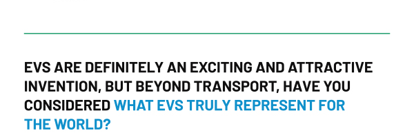 EVS ARE DEFINITELY AN EXCITING AND ATTRACTIVE INVENTION, BUT BEYOND TRANSPORT, HAVE YOU CONSIDERED WHAT EVS TRULY REPRESENT FOR THE WORLD?