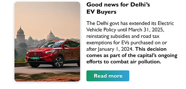 Good news for Delhi's EV Buyers
				The Delhi govt has extended its Electric Vehicle Policy until March 31, 2025, reinstating subsidies and road tax exemptions for EVs purchased on or after January 1, 2024. This decision comes as part of the capital's ongoing efforts to combat air pollution.
				Read more