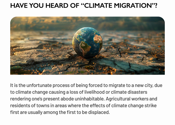 HAVE YOU HEARD OF CLIMATE MIGRATION? 
		It is the unfortunate process of being forced to migrate to a new city, due to climate change causing a loss of livelihood or climate disasters rendering one's present abode uninhabitable. Agricultural workers and residents of towns in areas where the effects of climate change strike first are usually among the first to be displaced.