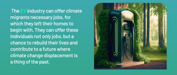 The EV industry can offer climate migrants necessary jobs, for which they left their homes to begin with. They can offer these individuals not only jobs, but a chance to rebuild their lives and contribute to a future where climate change displacement is a thing of the past.