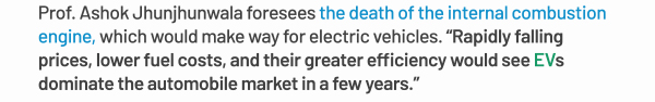 Prof. Ashok Jhunjhunwala foresees the death of the internal combustion engine, which would make way for electric vehicles. Rapidly falling prices, lower fuel costs, and their greater efficiency would see EVs dominate the automobile market in a few years.