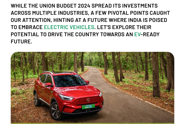 WHILE THE UNION BUDGET 2024 SPREAD ITS INVESTMENTS ACROSS MULTIPLE INDUSTRIES, A FEW PIVOTAL POINTS CAUGHT OUR ATTENTION, HINTING AT A FUTURE WHERE INDIA IS POISED TO EMBRACE ELECTRIC VEHICLES. LET'S EXPLORE THEIR POTENTIAL TO DRIVE THE COUNTRY TOWARDS AN EV-READY FUTURE.