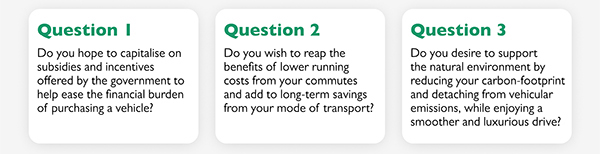 Question 1
			Do you hope to capitalise on subsidies and incentives offered by the government to help ease the financial burden of purchasing a vehicle?
			Question 2
			Do you wish to reap the benefits of lower running costs from your commutes and add to long-term savings from your mode of transport?
			Question 3
			Do you desire to support the natural environment by reducing your carbon-footprint and detaching from vehicular emissions, while enjoying a smoother and luxurious drive?