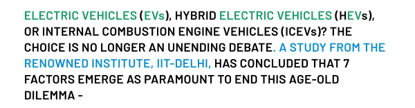 ELECTRIC VEHICLES (EVS), HYBRID ELECTRIC VEHICLES (HEVS), OR INTERNAL COMBUSTION ENGINE VEHICLES (ICEVS)? THE CHOICE IS NO LONGER AN UNENDING DEBATE. A STUDY FROM THE RENOWNED INSTITUTE, IIT-DELHI, HAS CONCLUDED THAT 7 FACTORS EMERGE AS PARAMOUNT TO END THIS AGE-OLD DILEMMA -