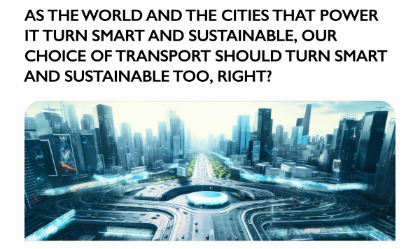 AS THE WORLD AND THE CITIES THAT POWER IT TURN SMART AND SUSTAINABLE, OUR CHOICE OF TRANSPORT SHOULD TURN SMART AND SUSTAINABLE TOO, RIGHT?