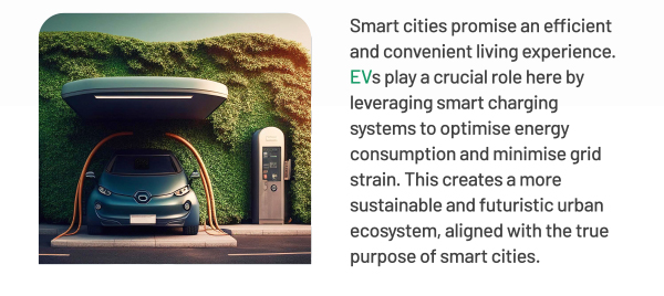 Smart cities promise an efficient and convenient living experience. EVs play a crucial role here by leveraging smart charging systems to optimise energy consumption and minimise grid strain. This creates a more sustainable and futuristic urban ecosystem, aligned with the true purpose of smart cities.