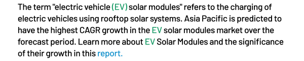 The term electric vehicle (EV) solar modules refers to the charging of electric vehicles using rooftop solar systems. Asia Pacific is predicted to have the highest CAGR growth in the EV solar modules market over the forecast period. Learn more about EV Solar Modules and the significance of their growth in this report.