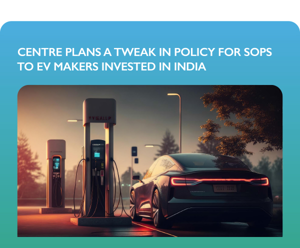 CENTRE PLANS A TWEAK IN POLICY FOR SOPS TO EV MAKERS INVESTED IN INDIA