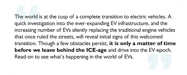 The world is at the cusp of a complete transition to electric vehicles. A quick investigation into the ever-expanding EV infrastructure, and the increasing number of EVs silently replacing the traditional engine vehicles that once ruled the streets, will reveal initial signs of this welcomed transition. Though a few obstacles persist, it is only a matter of time before we leave behind the ICE-age and drive into the EV-epoch. Read-on to see what's happening in the world of EVs.