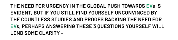 THE NEED FOR URGENCY IN THE GLOBAL PUSH TOWARDS EVs IS EVIDENT, BUT IF YOU STILL FIND YOURSELF UNCONVINCED BY THE COUNTLESS STUDIES AND PROOFS BACKING THE NEED FOR EVs, PERHAPS ANSWERING THESE 3 QUESTIONS YOURSELF WILL LEND SOME CLARITY -