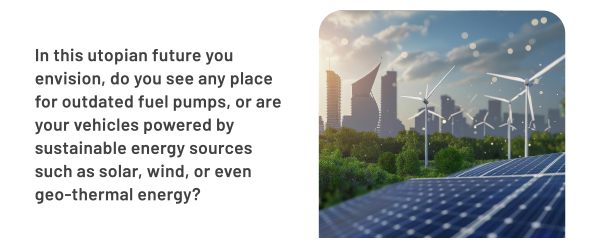 In this utopian future you envision, do you see any place for outdated fuel pumps, or are your vehicles powered by sustainable energy sources such as solar, wind, or even geo-thermal energy?