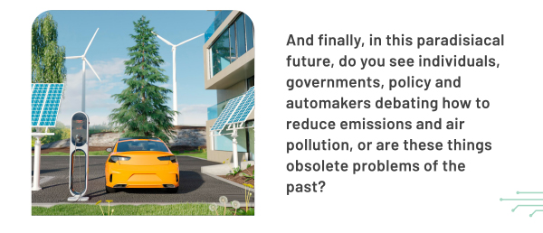 And finally, in this paradisiacal future, do you see individuals, governments, policy and automakers debating how to reduce emissions and air pollution, or are these things obsolete problems of the past?