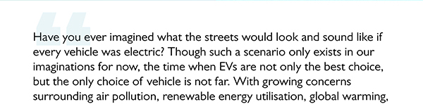 Have you ever imagined what the streets would look and sound like if
					every vehicle was electric? Though such a scenario only exists in our
					imaginations for now, the time when EVs are not only the best choice,
					but the only choice of vehicle is not far. With growing concerns
					surrounding air pollution, renewable energy utilisation, global warming,