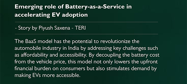 Emerging role of Battery-as-a-Service in
				accelerating EV adoption - Story by Piyush Saxena TERI
				The BaaS model has the potential to revolutionize the
automobile industry in India by addressing key challenges such
as affordability and accessibility. By decoupling the battery cost
from the vehicle price, this model not only lowers the upfront
financial burden on consumers but also stimulates demand by
making EVs more accessible.