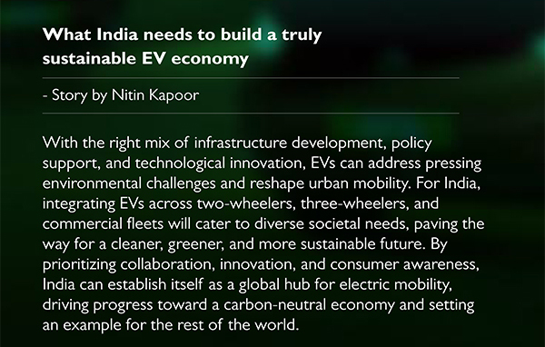 What India needs to build a truly
					sustainable EV economy
			- Story by Nitin Kapoor
			With the right mix of infrastructure development, policy
support, and technological innovation, EVs can address pressing
environmental challenges and reshape urban mobility. For India,
integrating EVs across two wheelers, three wheelers, and
commercial fleets will cater to diverse societal needs, paving the
way for a cleaner, greener, and more sustainable future. By
prioritizing collaboration, innovation, and consumer awareness,
India can establish itself as a global hub for electric mobility,
driving progress toward a carbon neutral economy and setting
an example for the rest of the world.