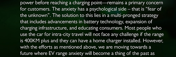 power before reaching a charging point remains a primary concern for customers. The anxiety has a psychological side that is fear of the unknown. The solution to this lies in a multi-pronged strategy that includes advancements in battery technology, expansion of charging infrastructure, and educating consumers. Most people who use the car for intra-city travel will not face any challenge if the range is 400KM plus and they can have a home charger installed. However, with the efforts as mentioned above, we are moving towards a future where EV range anxiety will become a thing of the past as 