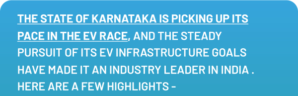 THE STATE OF KARNATAKA IS PICKING UP ITS PACE IN THE EV RACE, AND THE STEADY PURSUIT OF ITS EV INFRASTRUCTURE GOALS HAVE MADE IT AN INDUSTRY LEADER IN INDIA . HERE ARE A FEW HIGHLIGHTS -