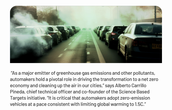 As a major emitter of greenhouse gas emissions and other pollutants, automakers hold a pivotal role in driving the transformation to a net zero economy and cleaning up the air in our cities, says Alberto Carrillo Pineda, chief technical officer and co-founder of the Science Based Targets initiative. It is critical that automakers adopt zero-emission vehicles at a pace consistent with limiting global warming to 1.5C.