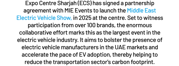 Expo Centre Sharjah (ECS) has signed a partnership agreement with MIE Events to launch the in 2025 at the centre. Set to witness participation from over 100 brands, the enormous collaborative effort marks this as the largest event in the electric vehicle industry. It aims to bolster the presence of electric vehicle manufacturers in the UAE markets and accelerate the pace of EV adoption, thereby helping to reduce the transportation sector's carbon footprint.