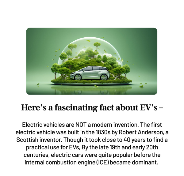 Here s a fascinating fact about EV's-
		Electric vehicles are NOT a modern invention. The first electric vehicle was built in the 1830s by Robert Anderson, a Scottish inventor. Though it took close to 40 years to find a practical use for EVs, By the late 19th and early 20th centuries, electric cars were quite popular before the internal combustion engine (ICE) became dominant.